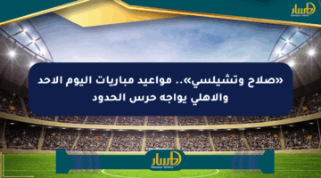 «صلاح وتشيلسي».. مواعيد مباريات اليوم الأحد والأهلي يواجه حرس الحدود